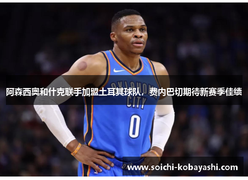 阿森西奥和什克联手加盟土耳其球队，费内巴切期待新赛季佳绩